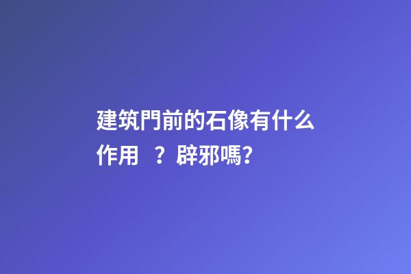 建筑門前的石像有什么作用？辟邪嗎？